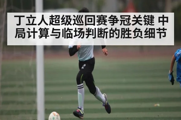 丁立人超级巡回赛争冠关键 中局计算与临场判断的胜负细节 | kaiyun